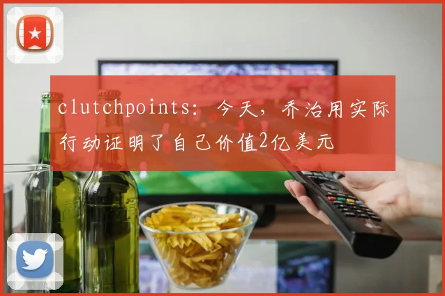 clutchpoints：今天，乔治用实际行动证明了自己价值2亿美元