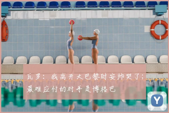瓦罗：我离开大巴黎时安帅哭了；最难应付的对手是博格巴