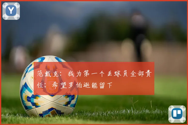 范戴克：我为第一个丢球负全部责任；希望罗伯逊能留下
