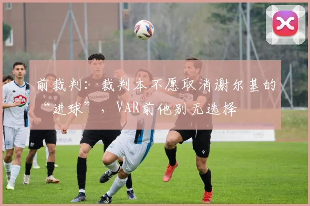 前裁判：裁判本不愿取消谢尔基的“进球”，VAR前他别无选择