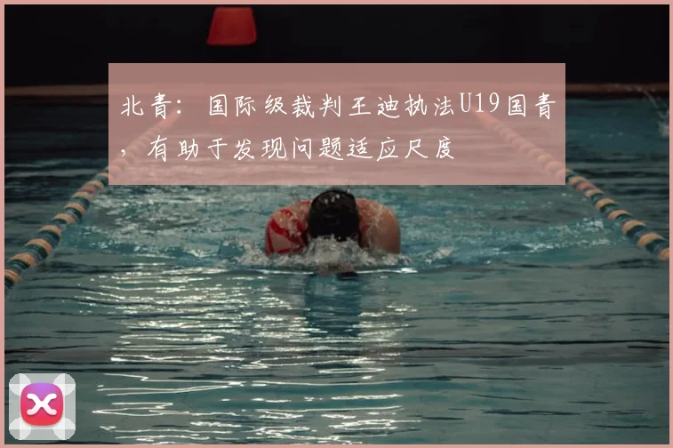 北青：国际级裁判王迪执法U19国青，有助于发现问题适应尺度