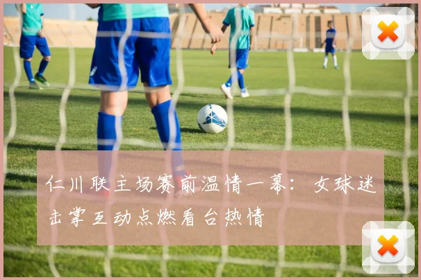 仁川联主场赛前温情一幕：女球迷击掌互动点燃看台热情