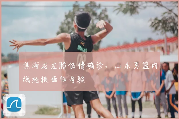 焦海龙左膝伤情确诊,山东男篮内线轮换面临考验
