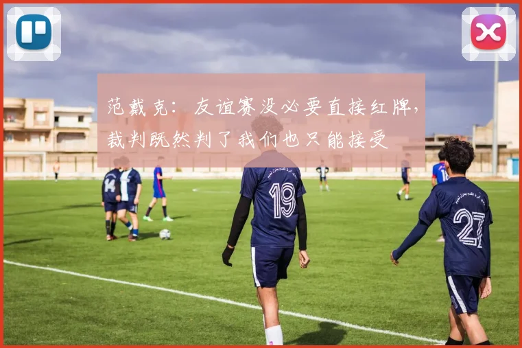 范戴克：友谊赛没必要直接红牌，裁判既然判了我们也只能接受