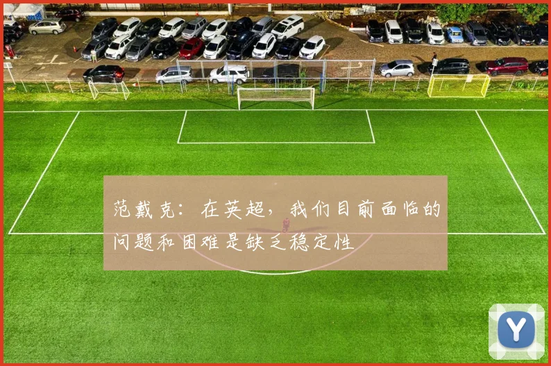 范戴克：在英超，我们目前面临的问题和困难是缺乏稳定性