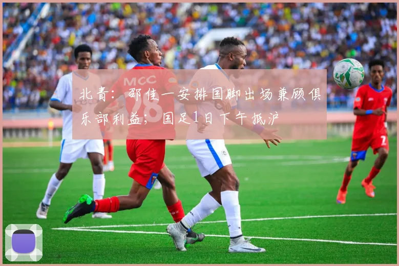 北青：邵佳一安排国脚出场兼顾俱乐部利益；国足1日下午抵沪