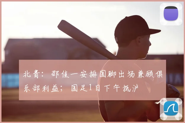 北青：邵佳一安排国脚出场兼顾俱乐部利益；国足1日下午抵沪