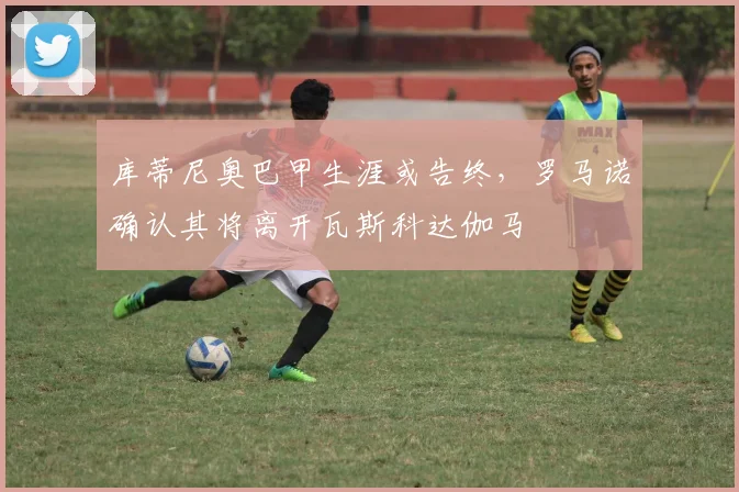 库蒂尼奥巴甲生涯或告终，罗马诺确认其将离开瓦斯科达伽马