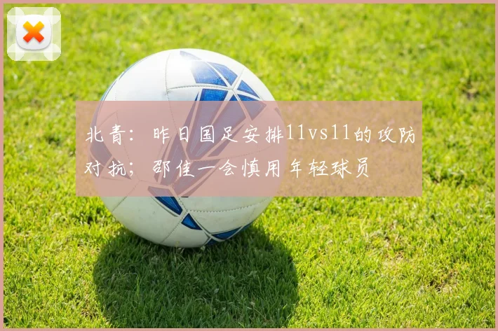 北青：昨日国足安排11vs11的攻防对抗；邵佳一会慎用年轻球员
