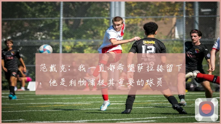 范戴克：我一直都希望萨拉赫留下，他是利物浦极其重要的球员