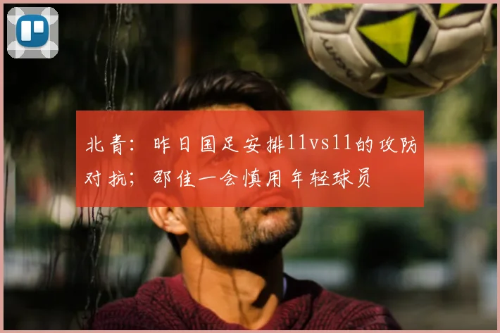 北青：昨日国足安排11vs11的攻防对抗；邵佳一会慎用年轻球员