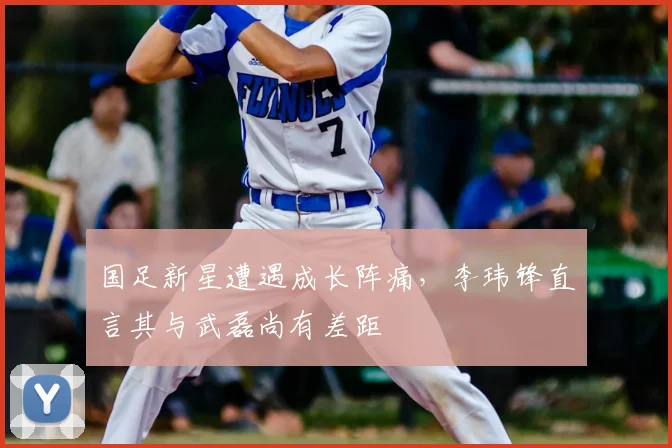 国足新星遭遇成长阵痛，李玮锋直言其与武磊尚有差距