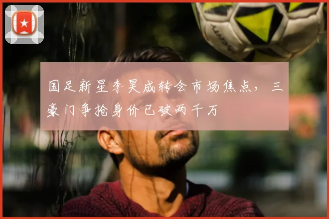 国足新星李昊成转会市场焦点，三豪门争抢身价已破两千万