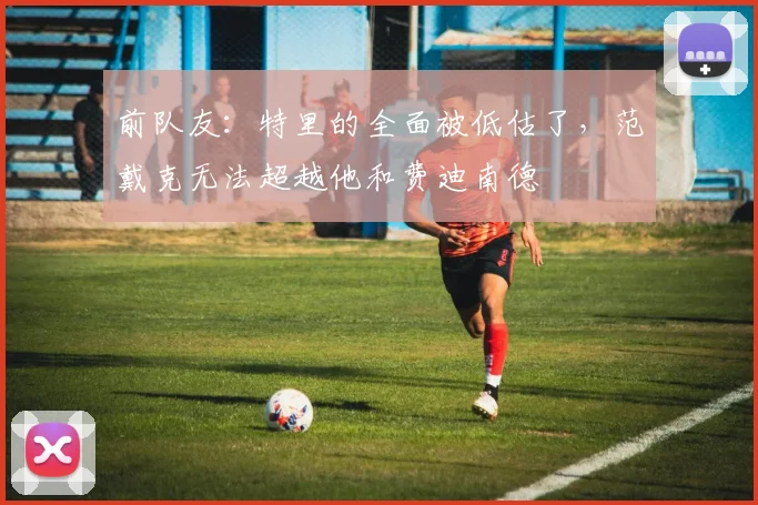 前队友：特里的全面被低估了，范戴克无法超越他和费迪南德