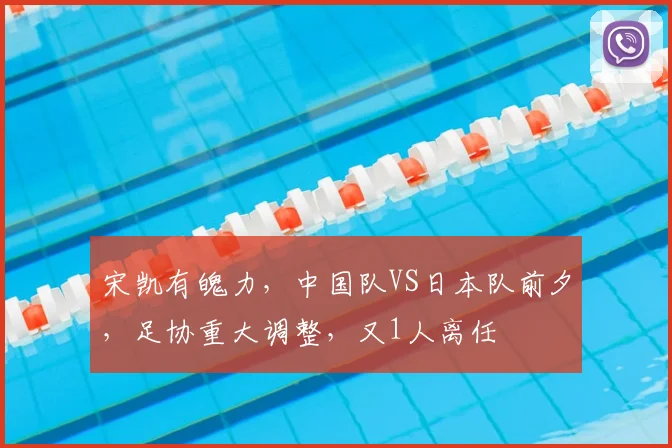宋凯有魄力，中国队VS日本队前夕，足协重大调整，又1人离任