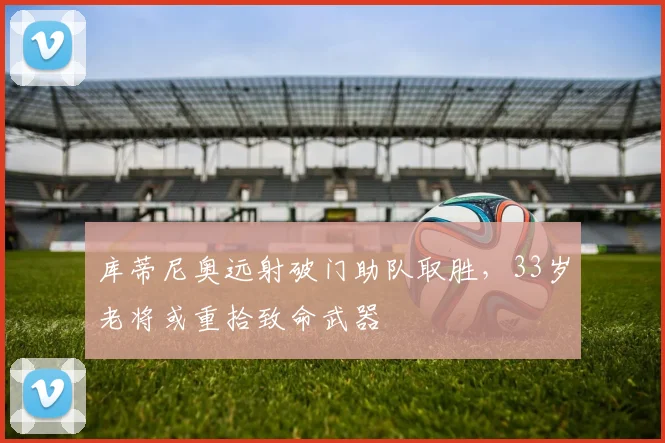 库蒂尼奥远射破门助队取胜，33岁老将或重拾致命武器
