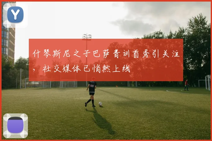 什琴斯尼之子巴萨青训首秀引关注，社交媒体已悄然上线