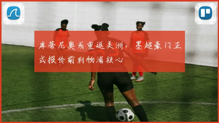 库蒂尼奥或重返美洲，墨超豪门正式报价前利物浦核心