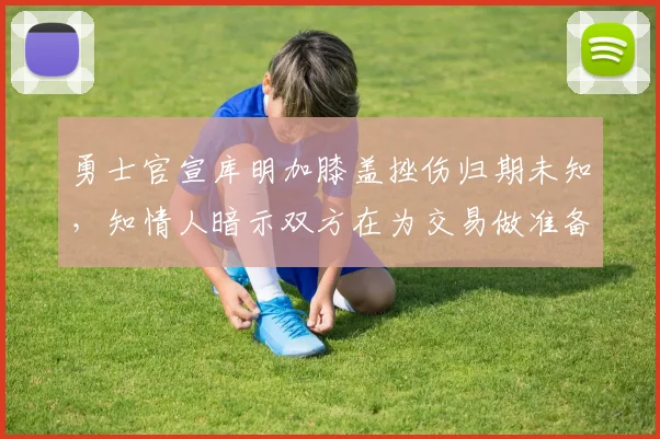 勇士官宣库明加膝盖挫伤归期未知，知情人暗示双方在为交易做准备