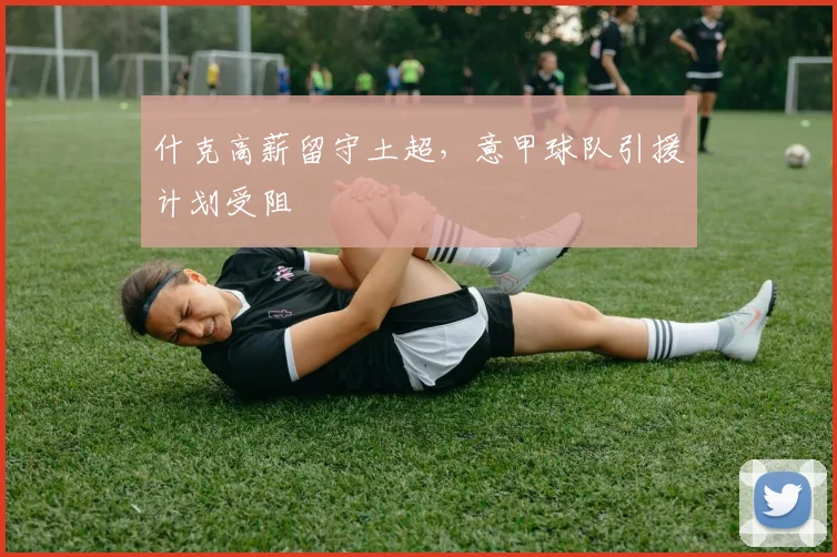 什克高薪留守土超，意甲球队引援计划受阻