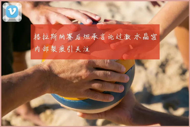格拉斯纳赛后坦承言论过激 水晶宫内部裂痕引关注