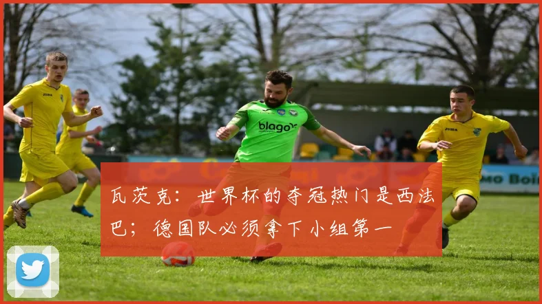 瓦茨克：世界杯的夺冠热门是西法巴；德国队必须拿下小组第一