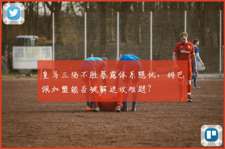 皇马三场不胜暴露体系隐忧，姆巴佩加盟能否破解进攻难题？