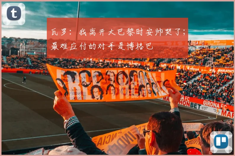 瓦罗：我离开大巴黎时安帅哭了；最难应付的对手是博格巴